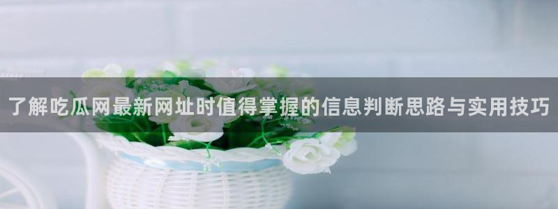 51吃瓜热搜榜：了解吃瓜网最新网址时值得掌握的信息判断思路与实用技巧